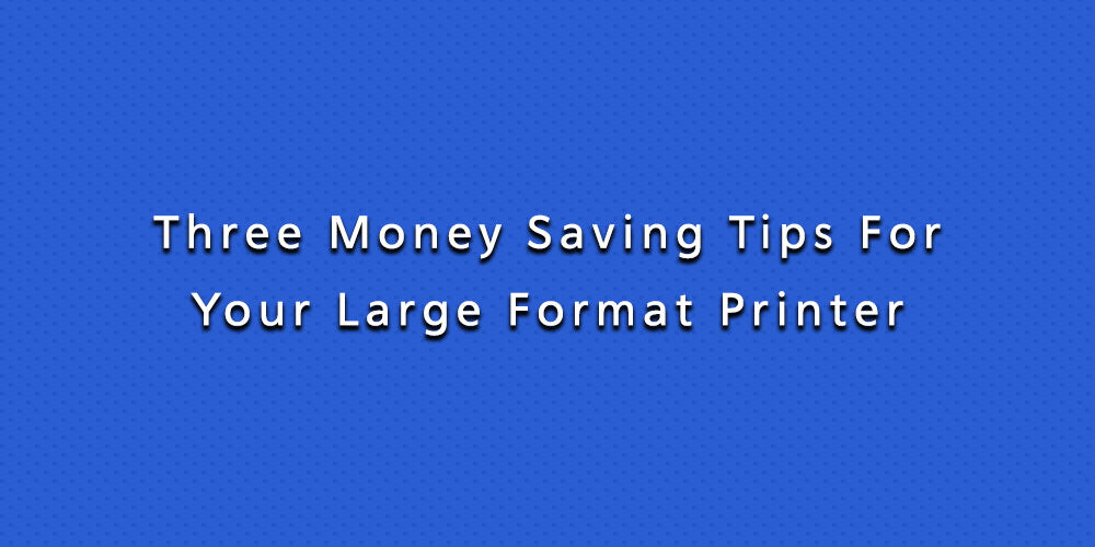 Three Money Saving Tips For Your Large Format Printer