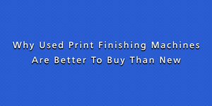 Why Used Print Finishing Machines Are Better To Buy Than New