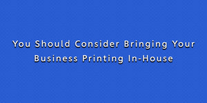 You Should Consider Bringing Your Business Printing In-House
