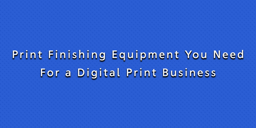 Print Finishing Equipment You Need For a Digital Print Business