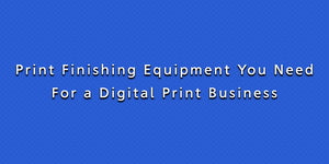 Print Finishing Equipment You Need For a Digital Print Business