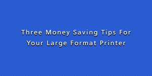 Three Money Saving Tips For Your Large Format Printer