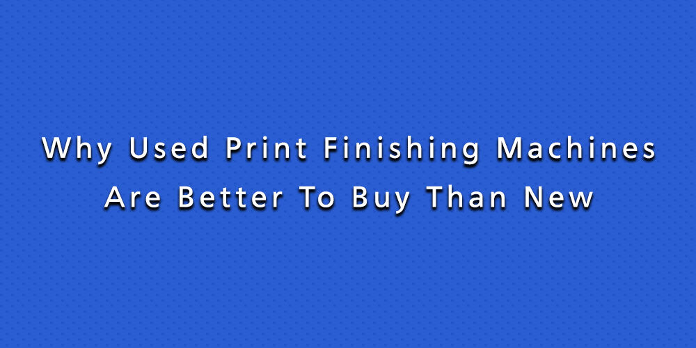 Why Used Print Finishing Machines Are Better To Buy Than New