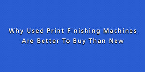 Why Used Print Finishing Machines Are Better To Buy Than New