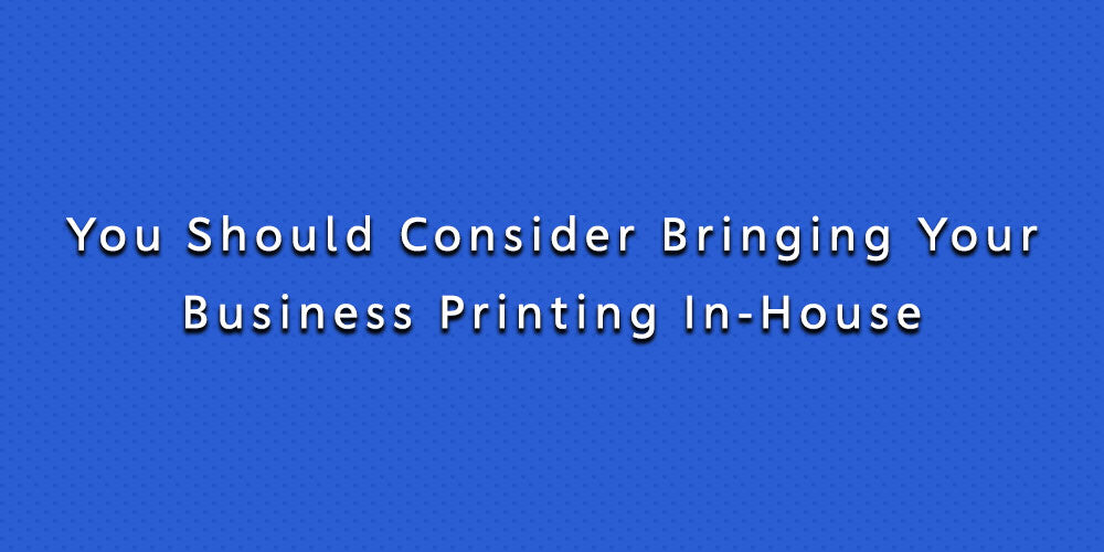 You Should Consider Bringing Your Business Printing In-House