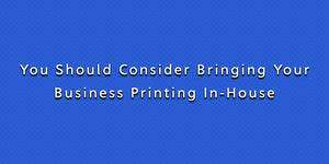 You Should Consider Bringing Your Business Printing In-House